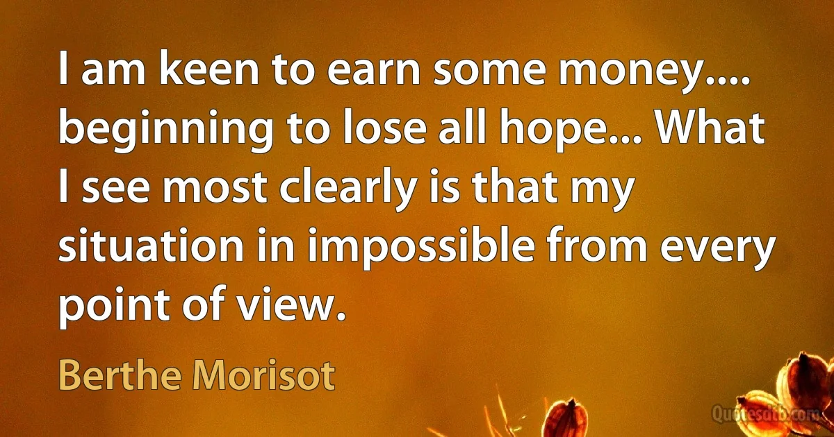 I am keen to earn some money.... beginning to lose all hope... What I see most clearly is that my situation in impossible from every point of view. (Berthe Morisot)