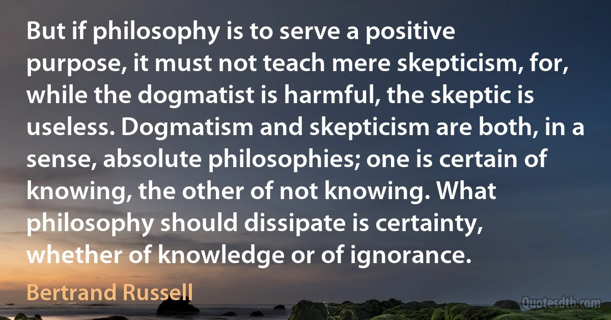 But if philosophy is to serve a positive purpose, it must not teach mere skepticism, for, while the dogmatist is harmful, the skeptic is useless. Dogmatism and skepticism are both, in a sense, absolute philosophies; one is certain of knowing, the other of not knowing. What philosophy should dissipate is certainty, whether of knowledge or of ignorance. (Bertrand Russell)