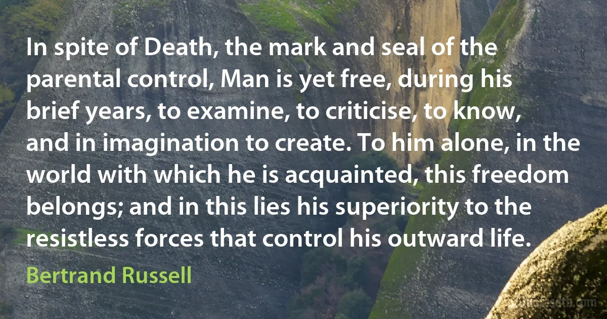 In spite of Death, the mark and seal of the parental control, Man is yet free, during his brief years, to examine, to criticise, to know, and in imagination to create. To him alone, in the world with which he is acquainted, this freedom belongs; and in this lies his superiority to the resistless forces that control his outward life. (Bertrand Russell)