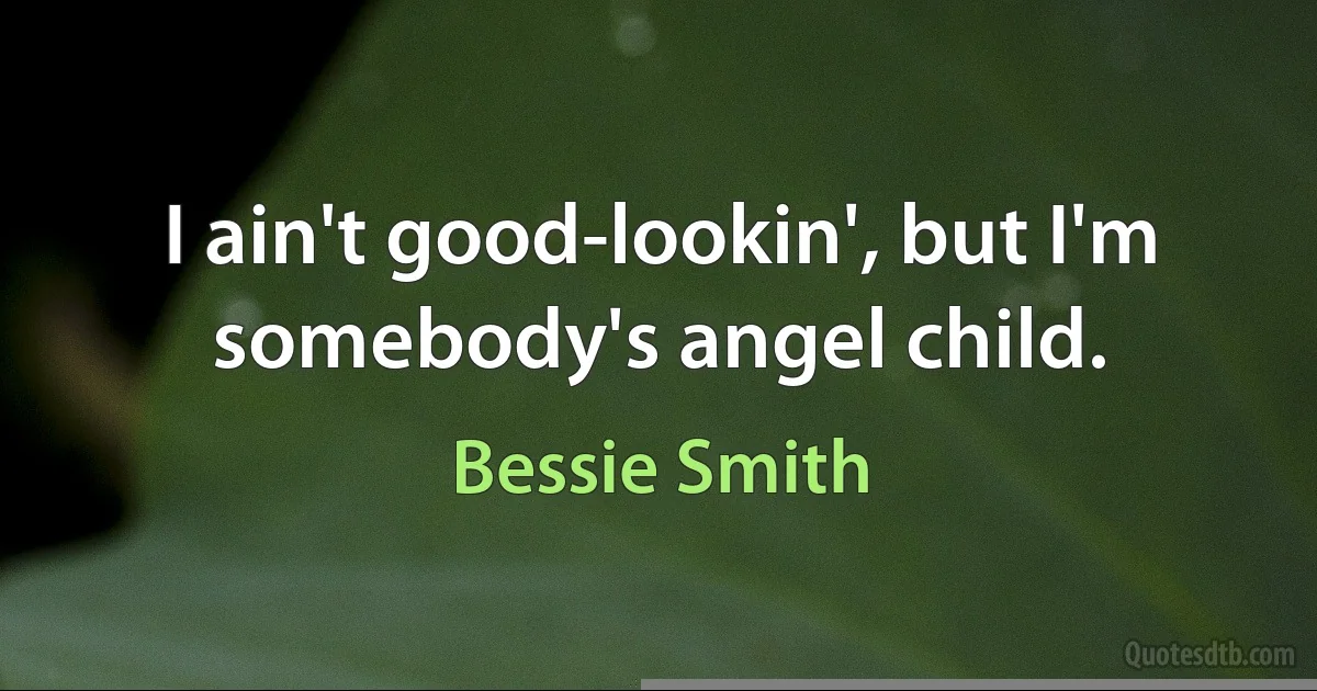 I ain't good-lookin', but I'm somebody's angel child. (Bessie Smith)