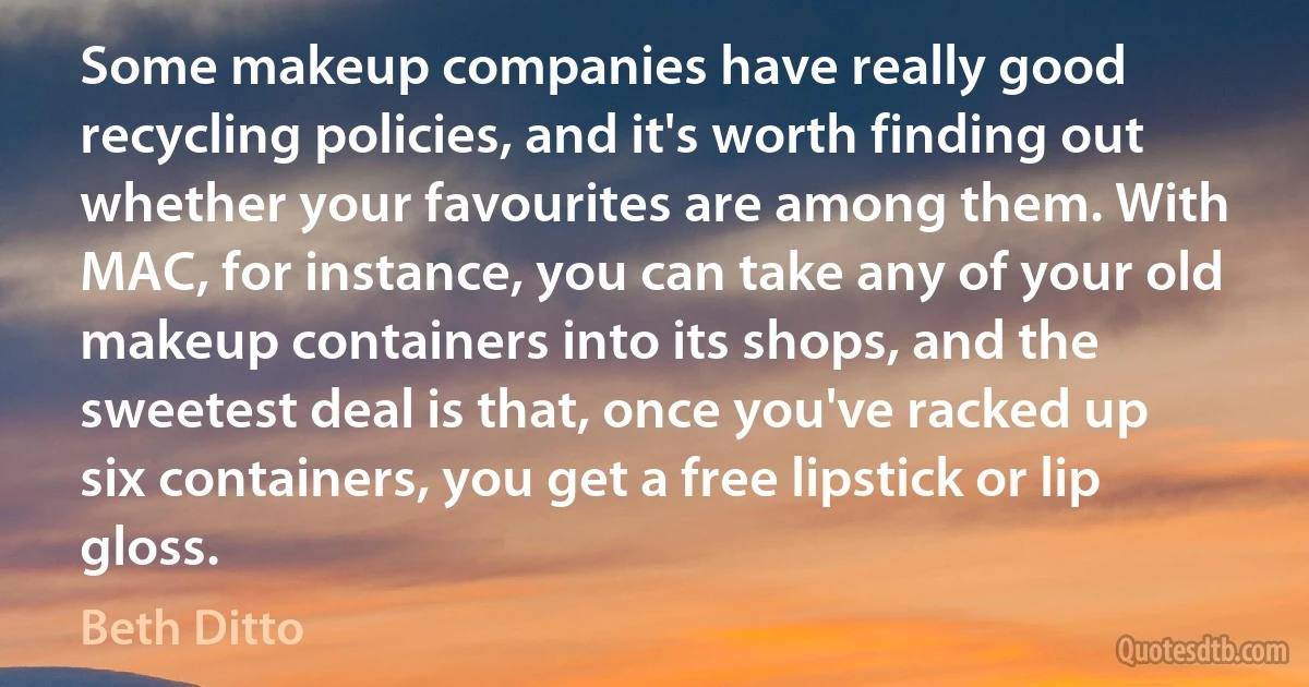 Some makeup companies have really good recycling policies, and it's worth finding out whether your favourites are among them. With MAC, for instance, you can take any of your old makeup containers into its shops, and the sweetest deal is that, once you've racked up six containers, you get a free lipstick or lip gloss. (Beth Ditto)