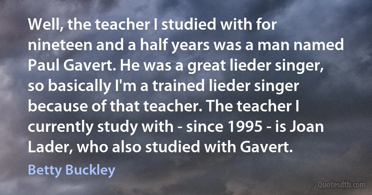 Well, the teacher I studied with for nineteen and a half years was a man named Paul Gavert. He was a great lieder singer, so basically I'm a trained lieder singer because of that teacher. The teacher I currently study with - since 1995 - is Joan Lader, who also studied with Gavert. (Betty Buckley)