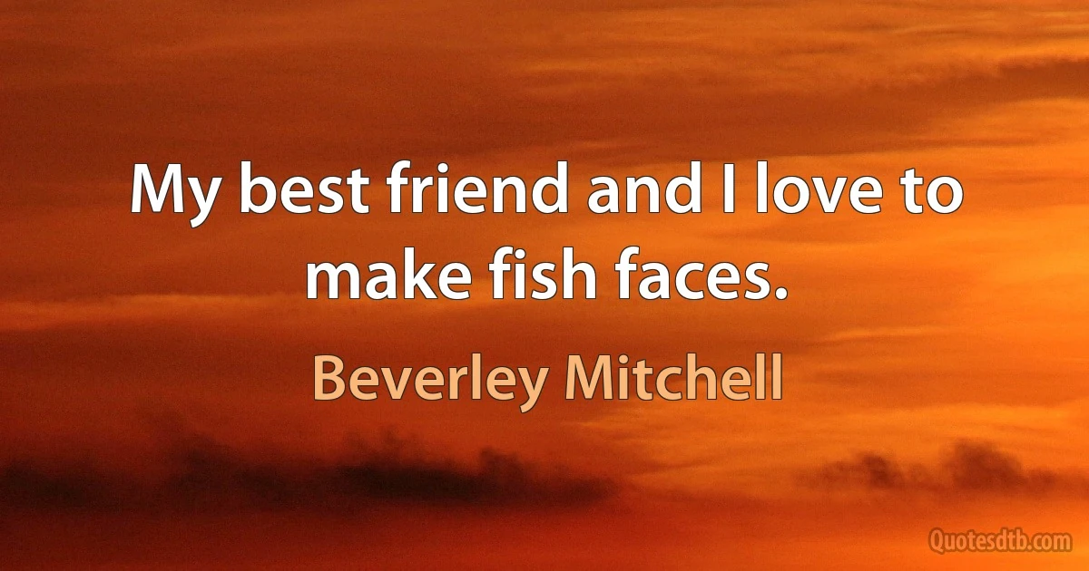 My best friend and I love to make fish faces. (Beverley Mitchell)