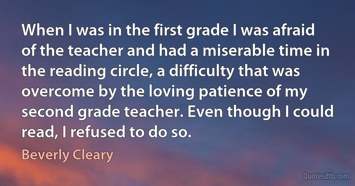 When I was in the first grade I was afraid of the teacher and had a miserable time in the reading circle, a difficulty that was overcome by the loving patience of my second grade teacher. Even though I could read, I refused to do so. (Beverly Cleary)