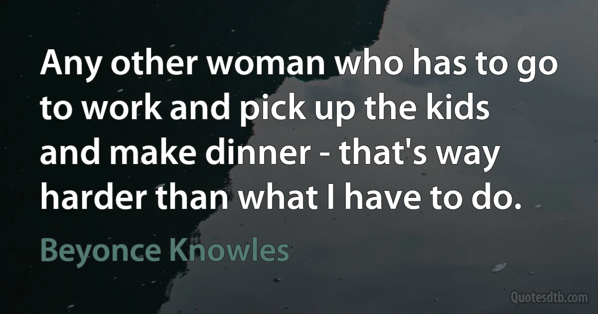 Any other woman who has to go to work and pick up the kids and make dinner - that's way harder than what I have to do. (Beyonce Knowles)