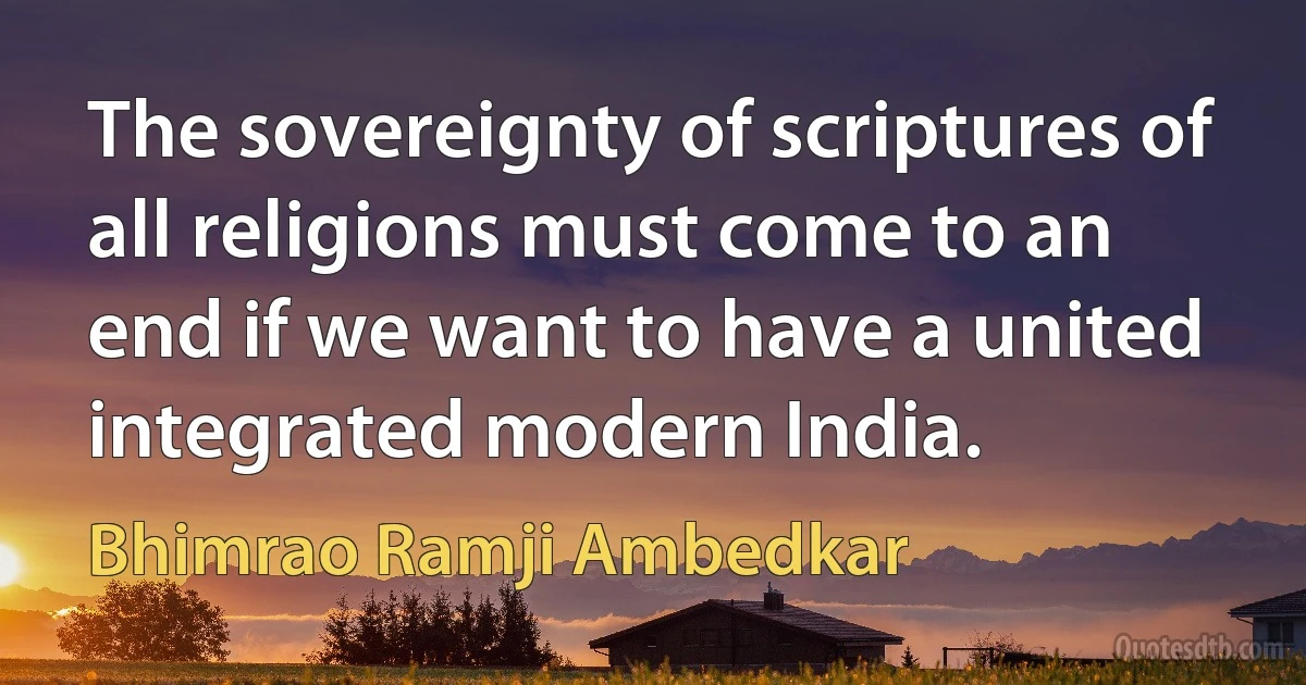 The sovereignty of scriptures of all religions must come to an end if we want to have a united integrated modern India. (Bhimrao Ramji Ambedkar)