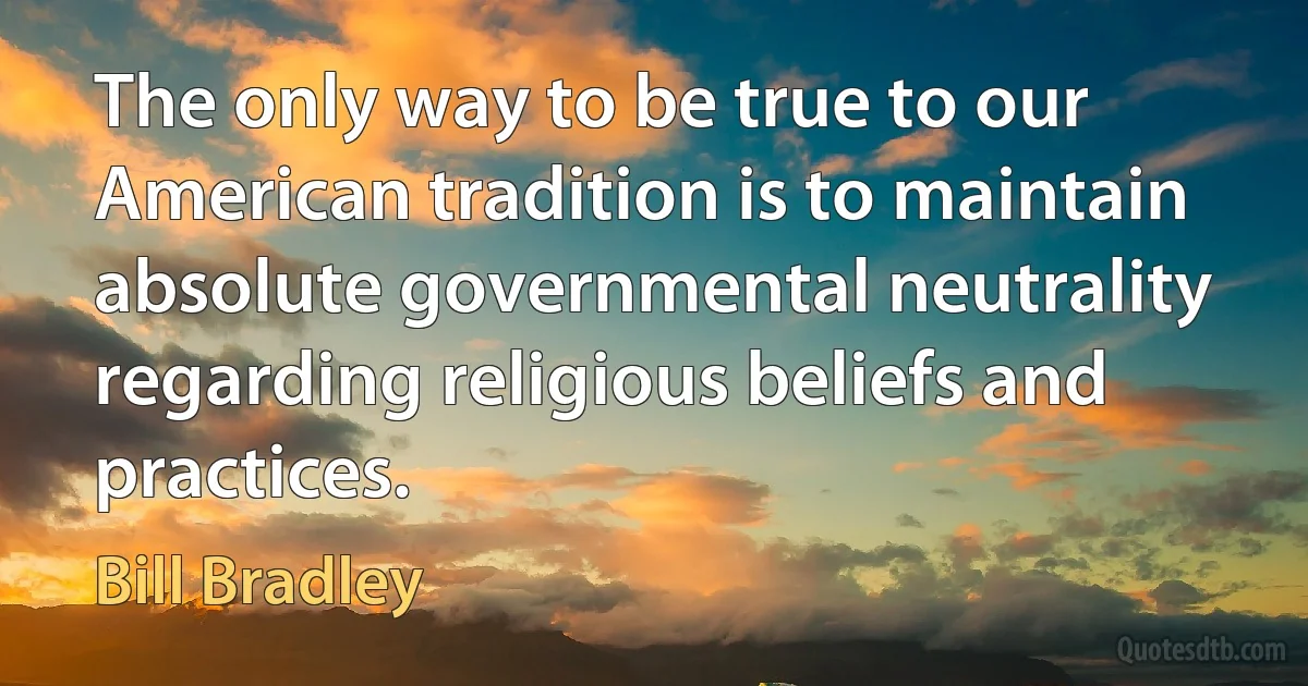 The only way to be true to our American tradition is to maintain absolute governmental neutrality regarding religious beliefs and practices. (Bill Bradley)