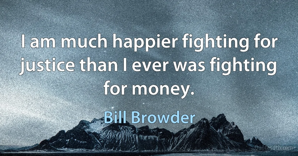 I am much happier fighting for justice than I ever was fighting for money. (Bill Browder)