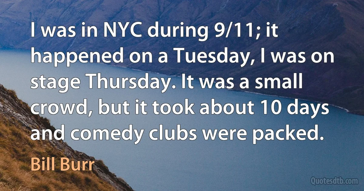 I was in NYC during 9/11; it happened on a Tuesday, I was on stage Thursday. It was a small crowd, but it took about 10 days and comedy clubs were packed. (Bill Burr)