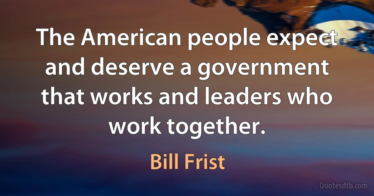 The American people expect and deserve a government that works and leaders who work together. (Bill Frist)