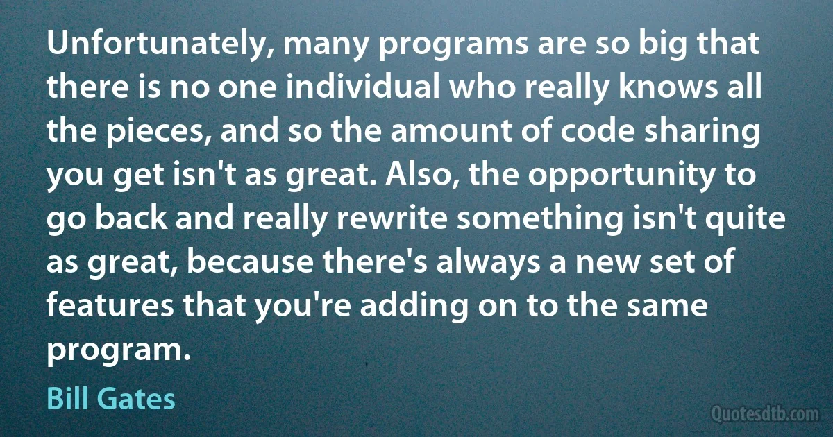 Unfortunately, many programs are so big that there is no one individual who really knows all the pieces, and so the amount of code sharing you get isn't as great. Also, the opportunity to go back and really rewrite something isn't quite as great, because there's always a new set of features that you're adding on to the same program. (Bill Gates)