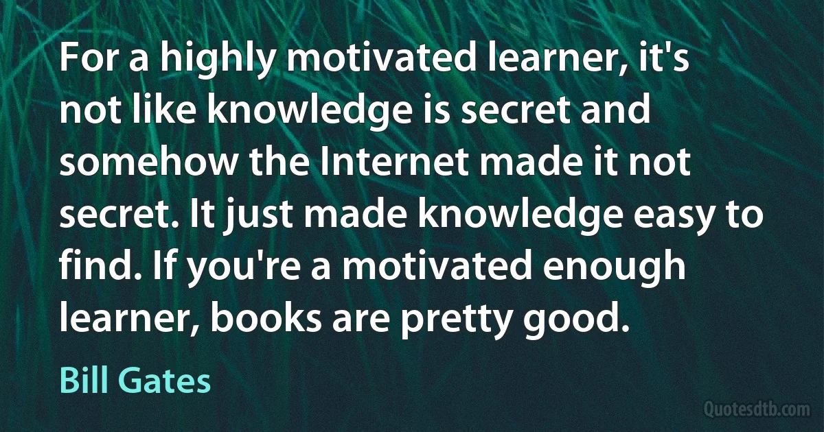 For a highly motivated learner, it's not like knowledge is secret and somehow the Internet made it not secret. It just made knowledge easy to find. If you're a motivated enough learner, books are pretty good. (Bill Gates)