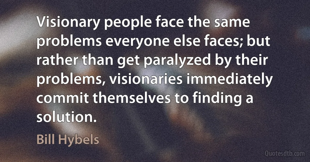 Visionary people face the same problems everyone else faces; but rather than get paralyzed by their problems, visionaries immediately commit themselves to finding a solution. (Bill Hybels)