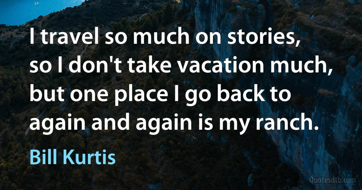 I travel so much on stories, so I don't take vacation much, but one place I go back to again and again is my ranch. (Bill Kurtis)