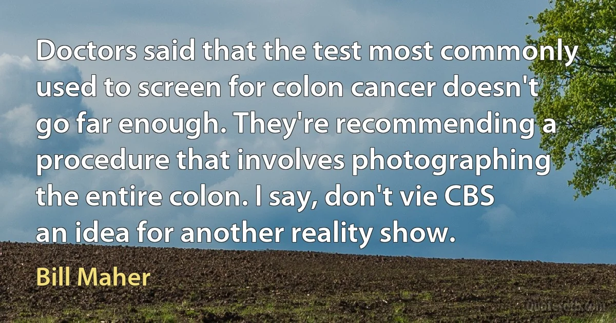 Doctors said that the test most commonly used to screen for colon cancer doesn't go far enough. They're recommending a procedure that involves photographing the entire colon. I say, don't vie CBS an idea for another reality show. (Bill Maher)