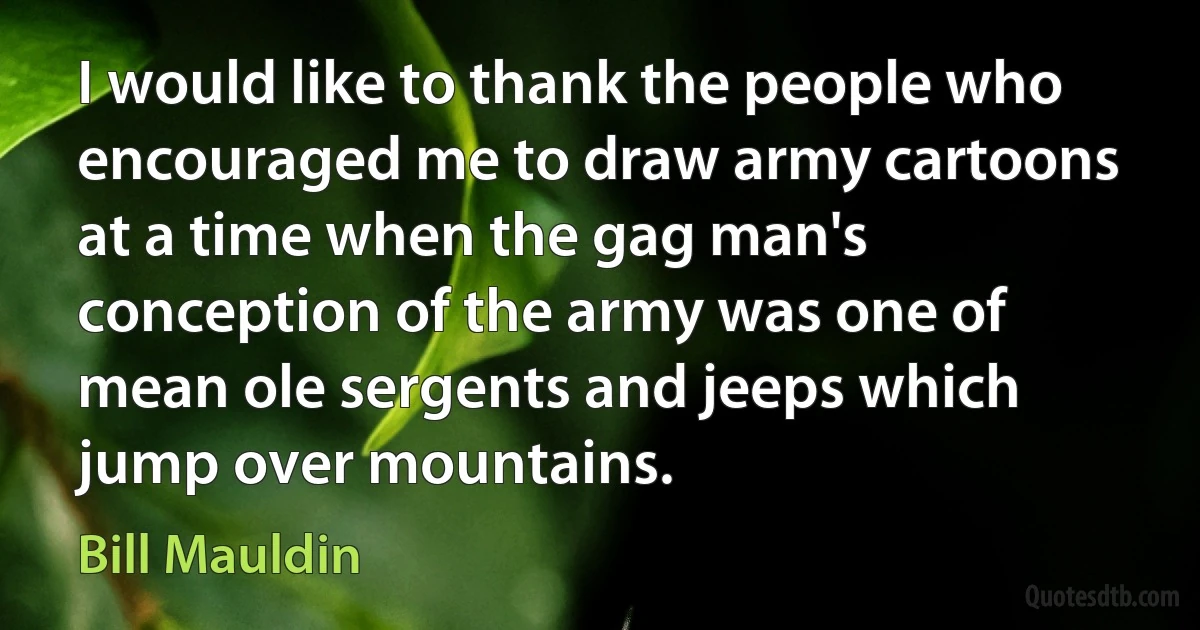 I would like to thank the people who encouraged me to draw army cartoons at a time when the gag man's conception of the army was one of mean ole sergents and jeeps which jump over mountains. (Bill Mauldin)