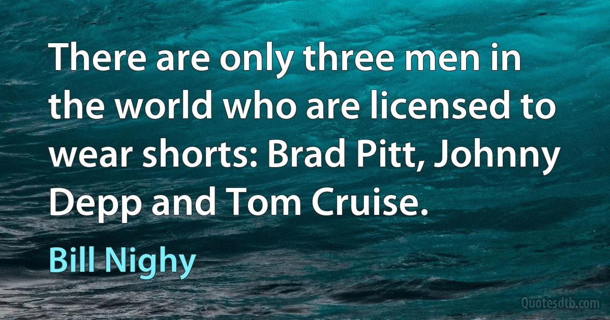 There are only three men in the world who are licensed to wear shorts: Brad Pitt, Johnny Depp and Tom Cruise. (Bill Nighy)