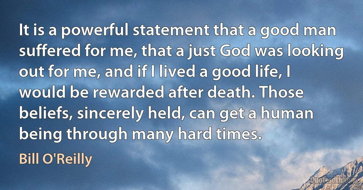 It is a powerful statement that a good man suffered for me, that a just God was looking out for me, and if I lived a good life, I would be rewarded after death. Those beliefs, sincerely held, can get a human being through many hard times. (Bill O'Reilly)