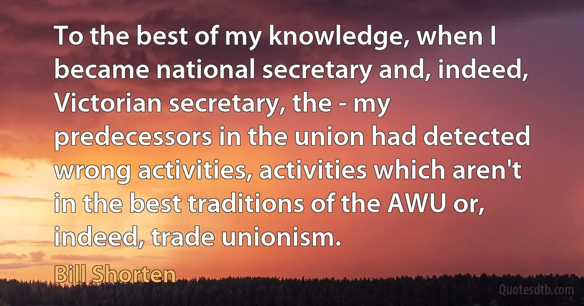 To the best of my knowledge, when I became national secretary and, indeed, Victorian secretary, the - my predecessors in the union had detected wrong activities, activities which aren't in the best traditions of the AWU or, indeed, trade unionism. (Bill Shorten)