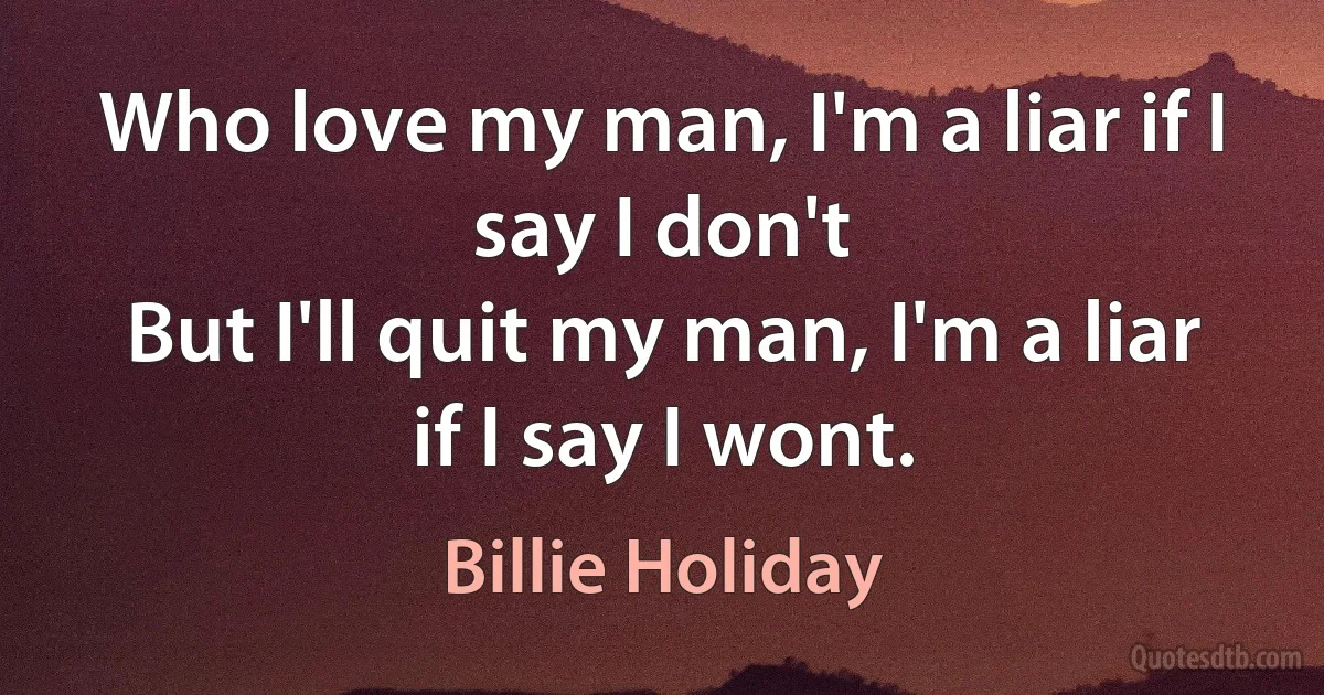 Who love my man, I'm a liar if I say I don't
But I'll quit my man, I'm a liar if I say I wont. (Billie Holiday)