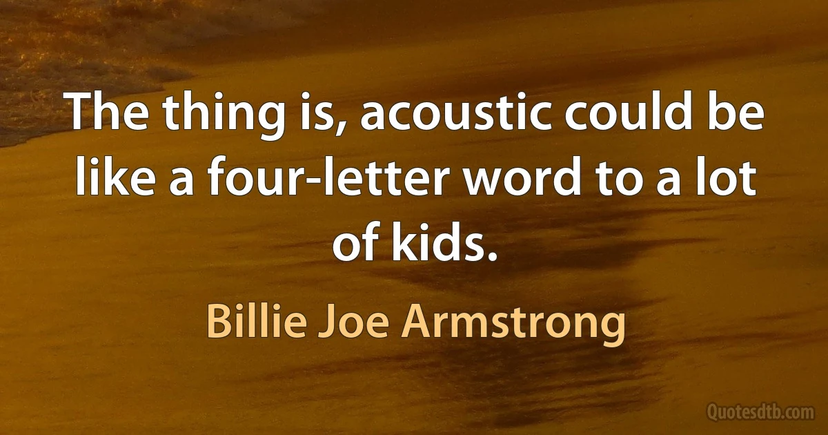 The thing is, acoustic could be like a four-letter word to a lot of kids. (Billie Joe Armstrong)