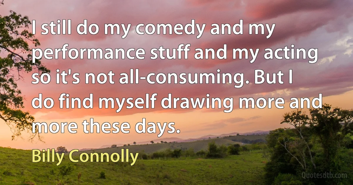 I still do my comedy and my performance stuff and my acting so it's not all-consuming. But I do find myself drawing more and more these days. (Billy Connolly)