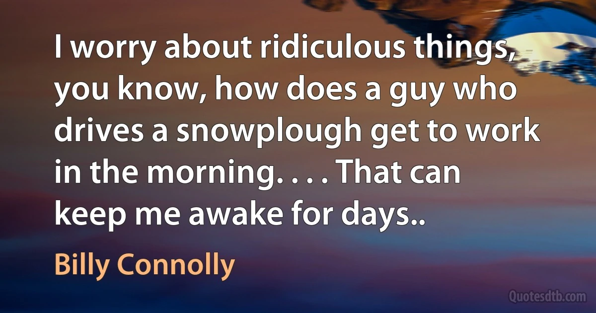 I worry about ridiculous things, you know, how does a guy who drives a snowplough get to work in the morning. . . . That can keep me awake for days.. (Billy Connolly)