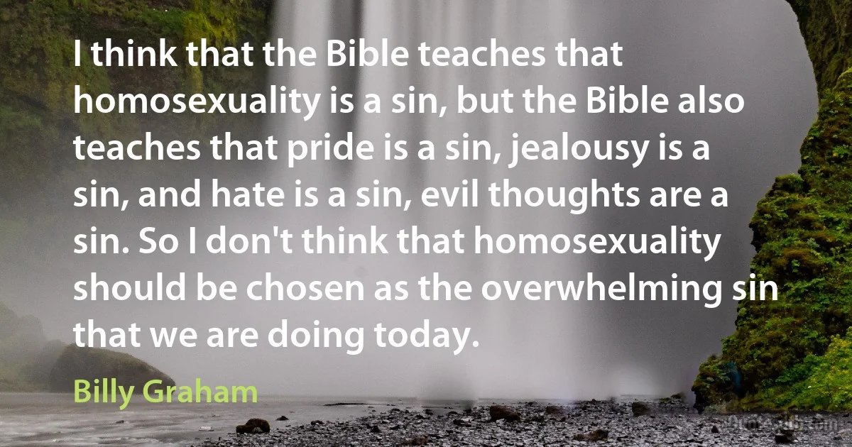 I think that the Bible teaches that homosexuality is a sin, but the Bible also teaches that pride is a sin, jealousy is a sin, and hate is a sin, evil thoughts are a sin. So I don't think that homosexuality should be chosen as the overwhelming sin that we are doing today. (Billy Graham)