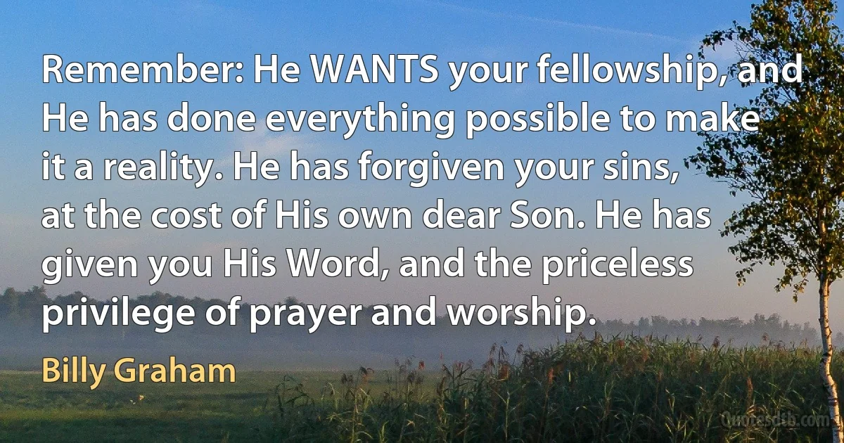 Remember: He WANTS your fellowship, and He has done everything possible to make it a reality. He has forgiven your sins, at the cost of His own dear Son. He has given you His Word, and the priceless privilege of prayer and worship. (Billy Graham)