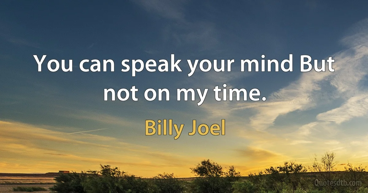 You can speak your mind But not on my time. (Billy Joel)