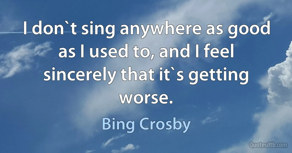 I don`t sing anywhere as good as I used to, and I feel sincerely that it`s getting worse. (Bing Crosby)