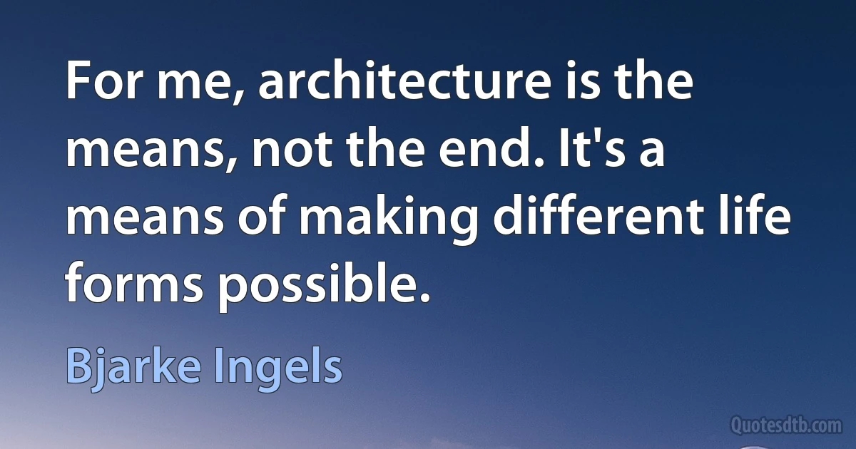 For me, architecture is the means, not the end. It's a means of making different life forms possible. (Bjarke Ingels)