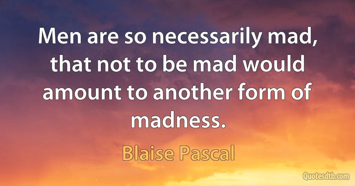 Men are so necessarily mad, that not to be mad would amount to another form of madness. (Blaise Pascal)