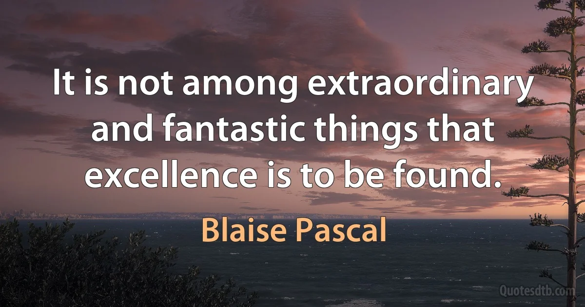 It is not among extraordinary and fantastic things that excellence is to be found. (Blaise Pascal)