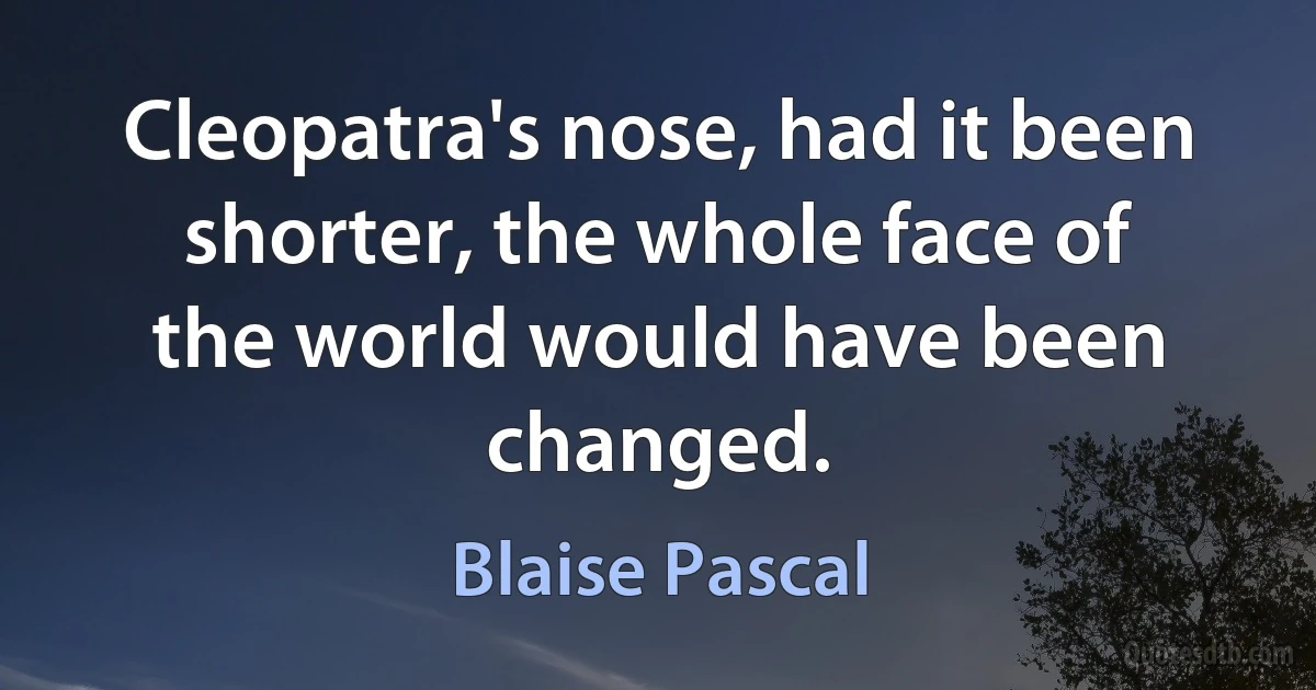 Cleopatra's nose, had it been shorter, the whole face of the world would have been changed. (Blaise Pascal)