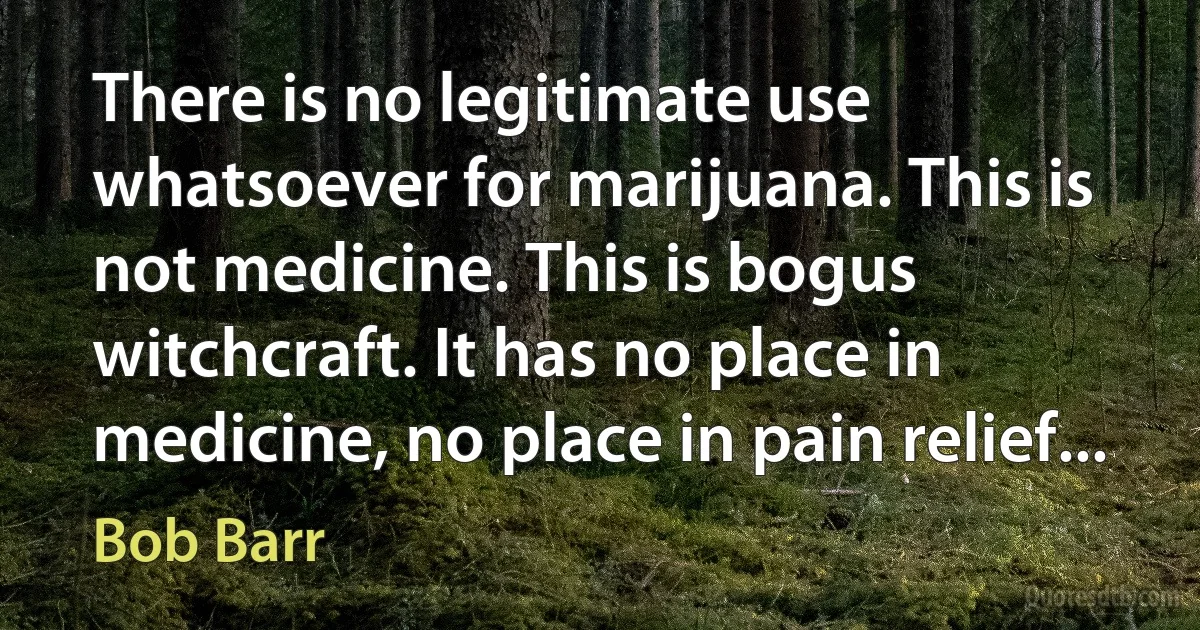 There is no legitimate use whatsoever for marijuana. This is not medicine. This is bogus witchcraft. It has no place in medicine, no place in pain relief... (Bob Barr)