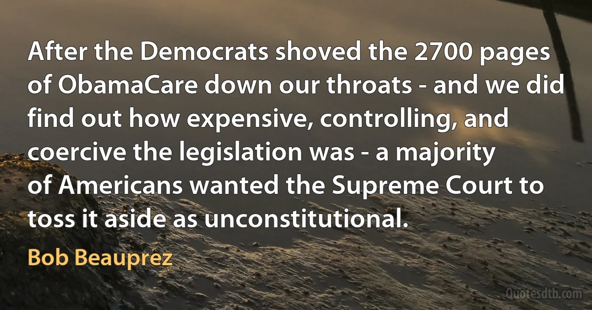 After the Democrats shoved the 2700 pages of ObamaCare down our throats - and we did find out how expensive, controlling, and coercive the legislation was - a majority of Americans wanted the Supreme Court to toss it aside as unconstitutional. (Bob Beauprez)