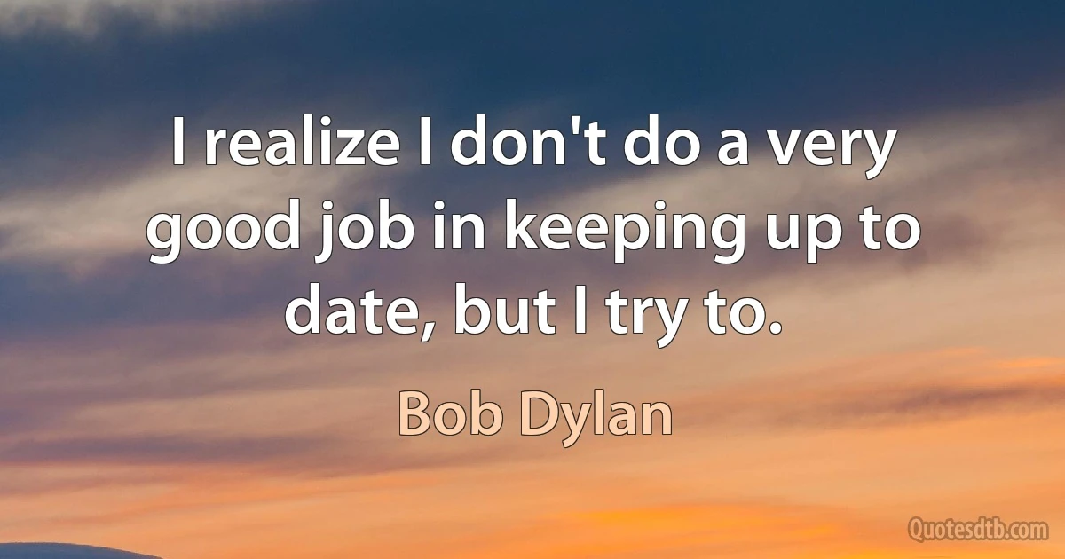 I realize I don't do a very good job in keeping up to date, but I try to. (Bob Dylan)