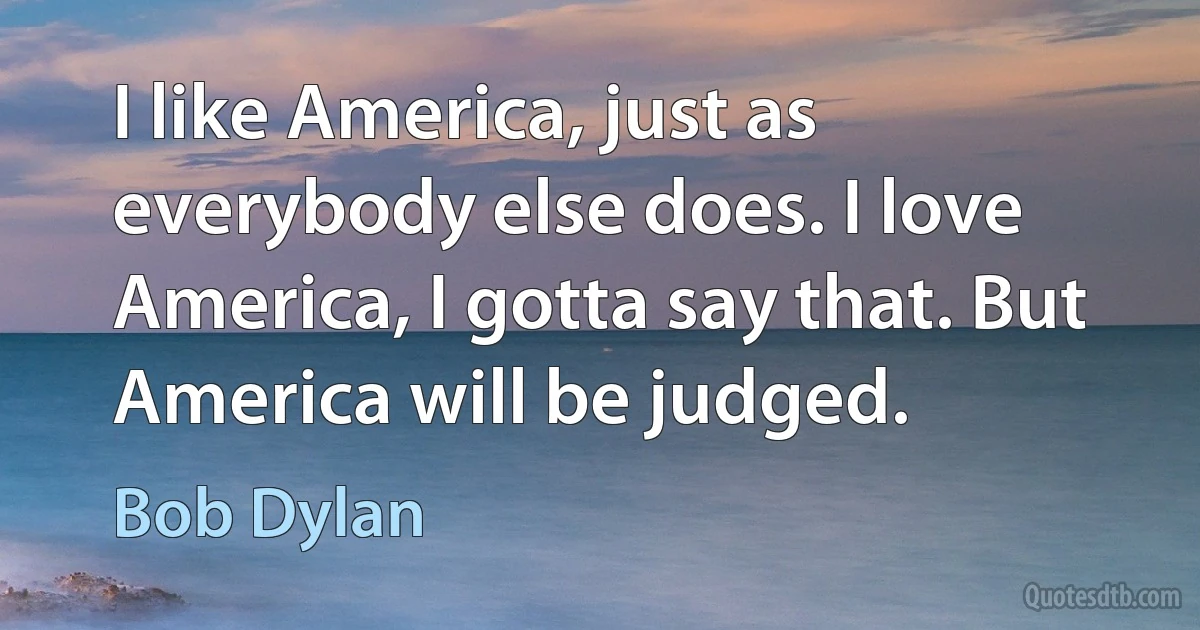 I like America, just as everybody else does. I love America, I gotta say that. But America will be judged. (Bob Dylan)