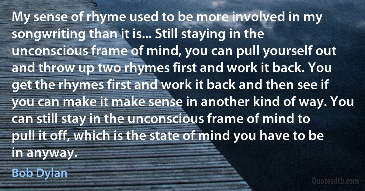 My sense of rhyme used to be more involved in my songwriting than it is... Still staying in the unconscious frame of mind, you can pull yourself out and throw up two rhymes first and work it back. You get the rhymes first and work it back and then see if you can make it make sense in another kind of way. You can still stay in the unconscious frame of mind to pull it off, which is the state of mind you have to be in anyway. (Bob Dylan)