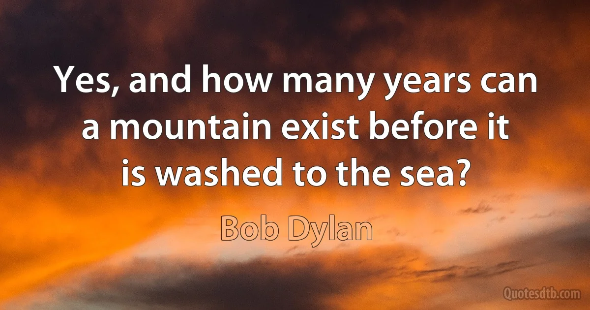 Yes, and how many years can a mountain exist before it is washed to the sea? (Bob Dylan)