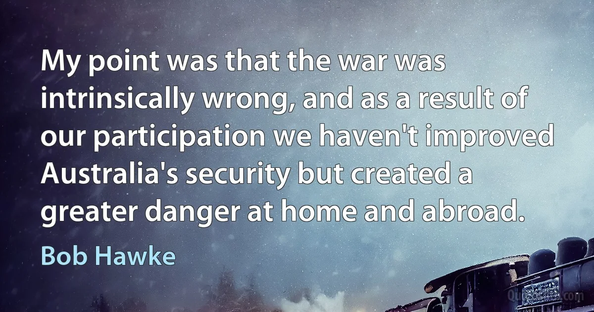 My point was that the war was intrinsically wrong, and as a result of our participation we haven't improved Australia's security but created a greater danger at home and abroad. (Bob Hawke)