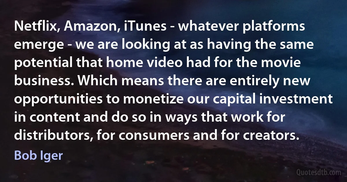 Netflix, Amazon, iTunes - whatever platforms emerge - we are looking at as having the same potential that home video had for the movie business. Which means there are entirely new opportunities to monetize our capital investment in content and do so in ways that work for distributors, for consumers and for creators. (Bob Iger)