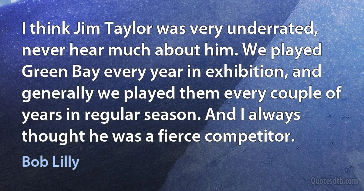 I think Jim Taylor was very underrated, never hear much about him. We played Green Bay every year in exhibition, and generally we played them every couple of years in regular season. And I always thought he was a fierce competitor. (Bob Lilly)