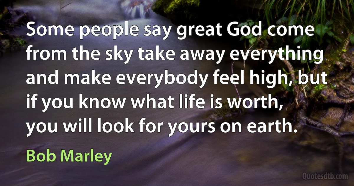 Some people say great God come from the sky take away everything and make everybody feel high, but if you know what life is worth, you will look for yours on earth. (Bob Marley)