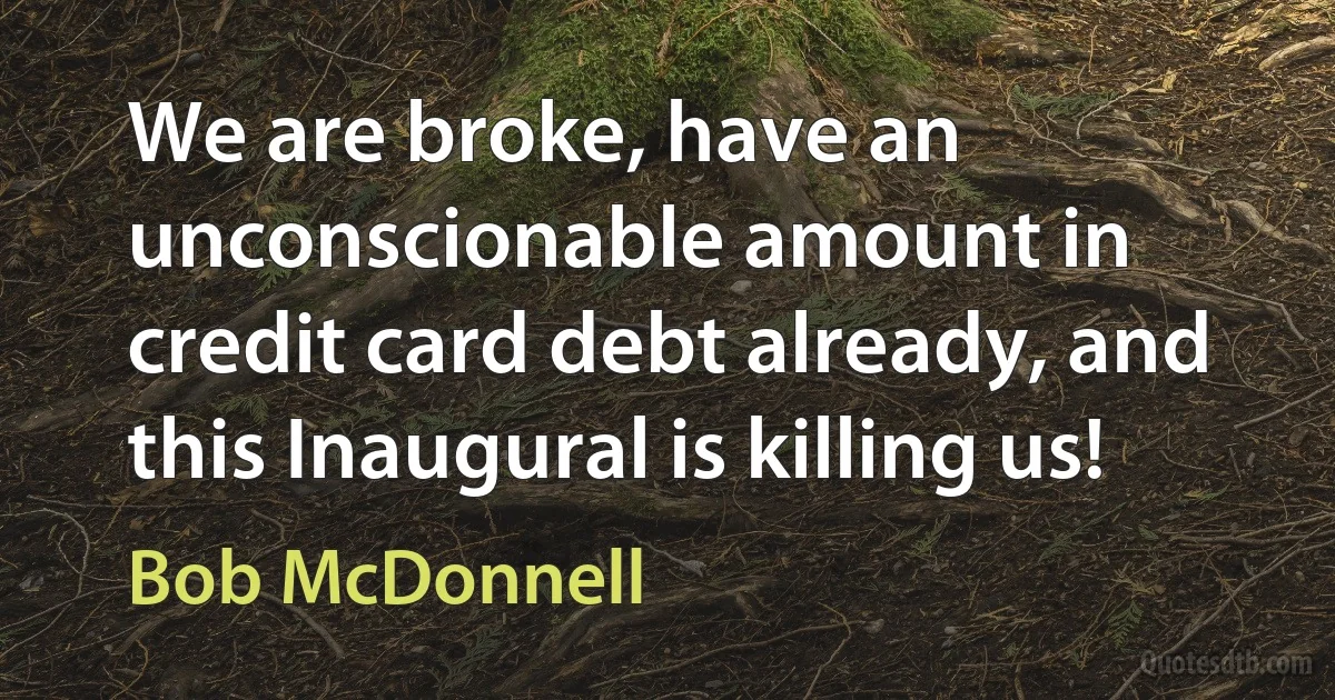 We are broke, have an unconscionable amount in credit card debt already, and this Inaugural is killing us! (Bob McDonnell)