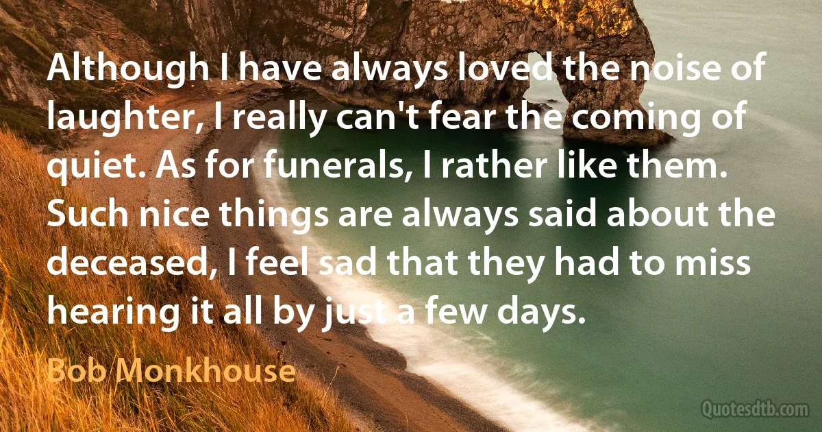 Although I have always loved the noise of laughter, I really can't fear the coming of quiet. As for funerals, I rather like them. Such nice things are always said about the deceased, I feel sad that they had to miss hearing it all by just a few days. (Bob Monkhouse)