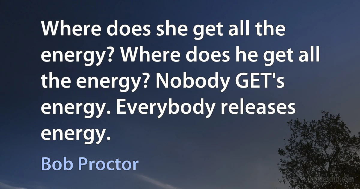 Where does she get all the energy? Where does he get all the energy? Nobody GET's energy. Everybody releases energy. (Bob Proctor)