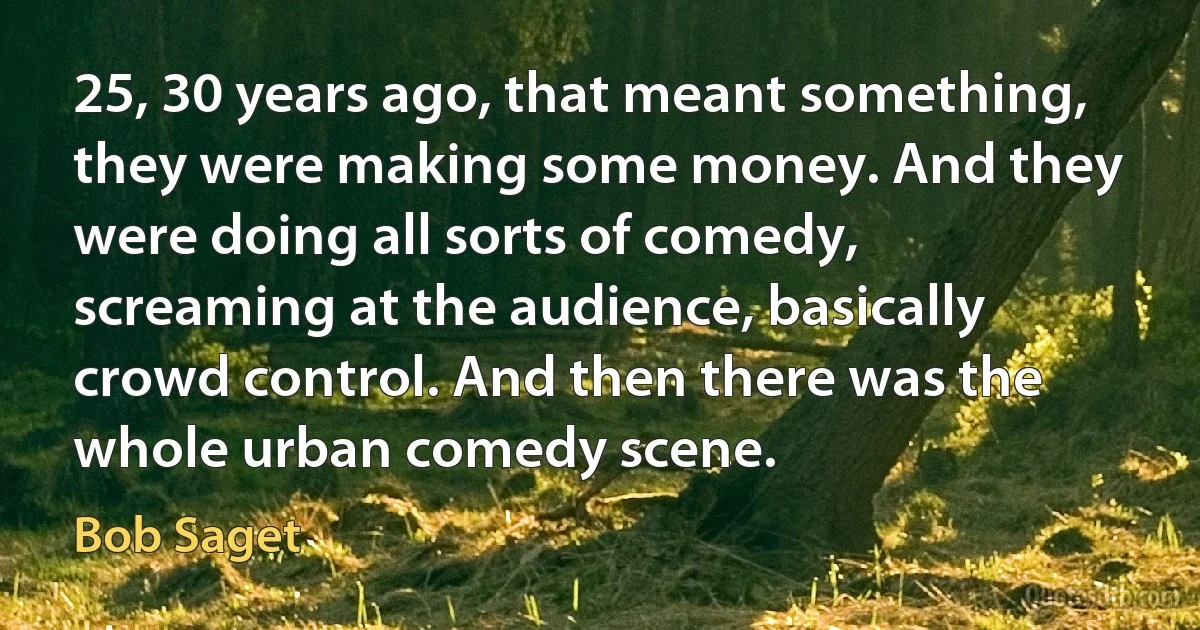 25, 30 years ago, that meant something, they were making some money. And they were doing all sorts of comedy, screaming at the audience, basically crowd control. And then there was the whole urban comedy scene. (Bob Saget)