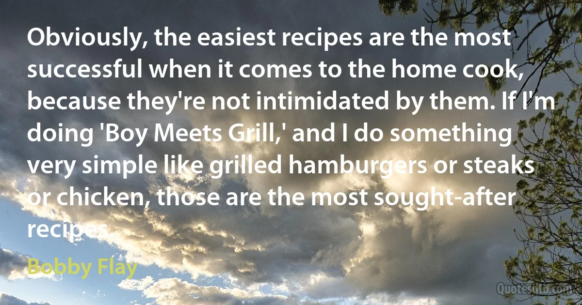 Obviously, the easiest recipes are the most successful when it comes to the home cook, because they're not intimidated by them. If I'm doing 'Boy Meets Grill,' and I do something very simple like grilled hamburgers or steaks or chicken, those are the most sought-after recipes. (Bobby Flay)